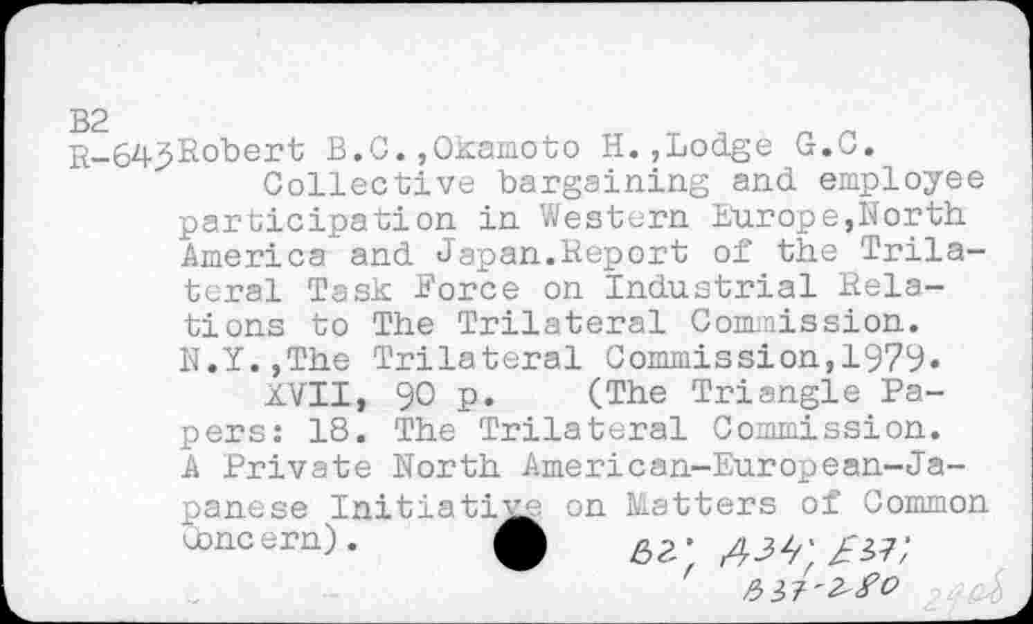 ﻿B2
B.C. ,Okamoto H.,Lodge G.C.
Collective bargaining and employee participation in Western Europe,North America and Japan.Report of the Trilateral Task Force on Industrial Relations to The Trilateral Commission. N.Y.,The Trilateral Commission,1979«
XVII, 90 p. (The Triangle Papers: 18. The Trilateral Commission. A Private North American-European-Japanese Initiative on Matters of Common ebncern). £